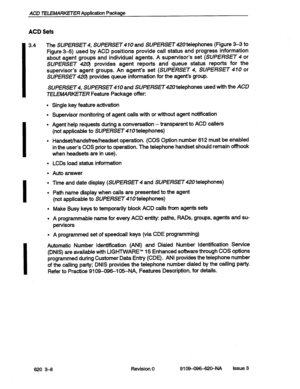 Page 22ACD TELEMARKETER Application Package 
ACD Sets 
I 
3.4 
I. 
I 
I The SUPERsET SUFERSfl410 and SUPERSET telephones (Figure 3-3 to 
Figure 3-6) used by ACD positions provide call status and progress information 
about agent groups and individual agents. A supervisor’s set 
(SUPERSET 4 or 
SUPERSET 42(3 provides agent reports and queue status reports for the 
supervisor’s agent groups. An agent’s set 
(SUPERSET 4, SUPERSET 410 or 
SUPERSET 42Q provides queue information for the agent’s group. 
SUPERSET4,...