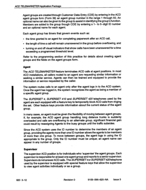 Page 26ACD TELEMARKETER Application Package 
Agent groups are created through Customer Data Entry (CDE) by entering in the ACD 
agent groups form (Form 39) an agent group number in the range 1 through 50. An 
optional name can also be given to the group to assist in identifying the group’s function. 
Members are added to the group though CDE by entering a I- to 5-digit ID number 
and an optional name for each agent. 
Each agent group has timers that govern events such as: 
l the time granted to an ,agent for...