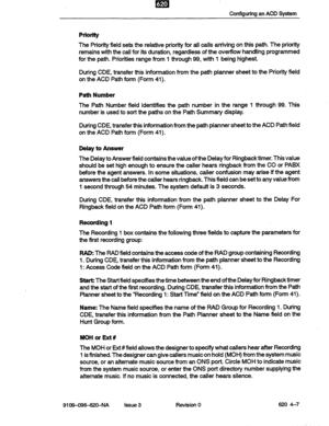 Page 37Configuring an ACD System 
Priority 
The Priority field sets the relative priority for all calls arriving on this path. The priority 
remains with the call for its duration, regardless of the overflow handling programmed 
for the path. Priorities range from 1 through 99, with 1 being highest. 
During CDE, transfer this information from the path planner sheet to the Priorii field 
on the ACD Path form (Form 41). 
Path Number 
The Path Number field identifies the path number in the range 1 through 99. This...