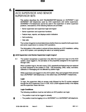 Page 496 . 
ACD SUPERVISOR AND SENIOR 
SUPERVISOR SETS 
This section describes the ACD TELEMARKETER features on SUPERSET 4 and 
SUPERSET 420 telephones used by ACD supervisors and senior supervisors. 
SUPERSET 410 telephones cannot be used in the supervisor or senior supervisor 
positions. Descriptions of the following features are provided: 
Senior supervisor and supervisor login and logout 
Senior supervisor and supervisor functions 
Feature keys, reports, set displays and/or indicators 
Call monitoring 
Help...