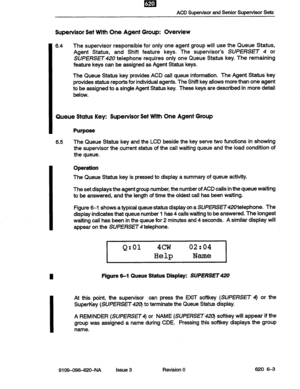 Page 51ACD Supervisor and Senior Supervisor Sets 
Supervisor Set With One Agent Group: Overview 
6.4 The supervisor responsible for only one agent group will use the Queue Status, 
Agent Status, and Shift feature keys. The supervisor’s SUPEf?SET 4 or 
SUPERSfl420 telephone requires only one Queue Status key. The remaining 
feature keys can be assigned as Agent Status keys. 
The Queue Status key provides ACD call queue information. The Agent Status key 
provides status reports for individual agents. The Shift...