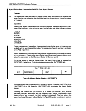 Page 54ACD TELEMARKETER Application Package 
Agent Status Key: Supervisor Set With One Agent Group 
Purpose 
6.6 The Agent Status key and the LCD beside the key serve two functions in showing the 
supervisor the current status of an individual agent, and reporting on the performance 
of the agent. 
I 
Operation 
Pressing the Agent Status key starts the report displays, beginning with the current 
state of the first agent in the group. An agent can be in any one of the following states: 
LOG OUT 
WAITING 
ACD...