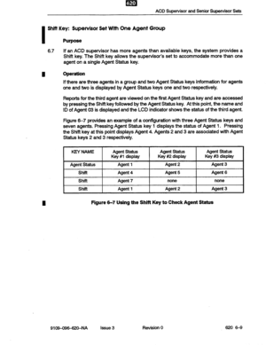 Page 57ACD Supervisor and Senior Supervisor Sets 
I 
Shii Key: Supervisor Set with One Agent Group 
Purpose 
6.7 If an ACD supervisor has more agents than available keys, the system provides a 
Shift key. The Shift key allows the supervisor’s set to accommodate more than one 
agent on a single Agent Status key. 
I Operation 
If there are three agents in a group and two Agent Status keys information for agents 
one and two is displayed by Agent Status keys one and two respectively. 
Reports for the third agent...