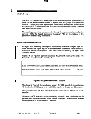 Page 637 . 
REPORTS 
The ACD TELEMARKETER package generates a series of printer directed reports 
listing call and performance information for agents, paths, and groups. The Agent Shift 
Summary Record covers the agent’s logon period and is automatically printed when 
an agent logs off. The Path and Group Summary reports present information collected 
over a pre-defined period. 
The reporting parameters may be selected through the maintenance terminal or the 
console. 
Refer to Report Commands (paragraph 7.5)...