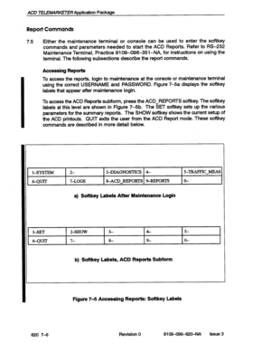 Page 68ACD 7ELEMARkETER Application Package 
Report Commands 
7.5 
I Either the maintenance terminal or console can be used to enter the softkey 
commands and parameters needed to start the ACD Reports. Refer to RS-232 
Maintenance Terminal, Practice 9109-09&351-NA, for instructions on using the 
terminal. The following subsections describe the report commands. 
Accessing Reports 
To access the reports, login to maintenance at the console or maintenance terminal 
using the correct USERNAME and PASSWORD. Figure...