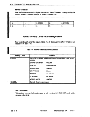 Page 70ACD TELEMARKETER ADDlication Package 
SHOW Command 
Use the SHOW command to display the status of the ACD reports. After pressing the 
SHOW softkey, the labels change as shown in Figure 7-7: 
l- 2- 3-STmS 4- 54ANcEL 
6- 7- 8- 9- o- 
Figure 7-7 Softkey Labels, SHOW Softkey Subform 
Use the softkeys to enter the required data. The SHOW subform softkey functions are 
described in Table 
7-5: . 
Table 7-S SHOW Softkey Subform Functions 
Softkey Label 
STATUS 
CANCEL Function 
The STATUS softkey 
displays the...