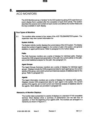 Page 718 . 
ACD MONITORS 
The ACD Monitors act as a “window” to the ACD system by giving ACD supervisors an 
eventdisplay that is updated after the completion of each ACD activity. This section 
describes the purpose and content of each monitor and defines the monitor fields and 
the keys available in each display. 
Four Types of Monitors 
8.1 The monitors allow access to four areas of the ACD TELEMARKETER system. The 
supervisor may view current information for: 
System Activity 
The System Activity monitor...