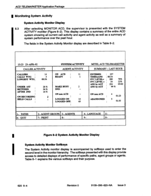 Page 74ACD 7ELEMRKETER Application Package 
1 Monitoring System Actiiity 
System Activity Monitor Display 
I 8.3 After selecting MONITOR ACD, the supervisor is presented with the SYSTEM 
ACTIVITY monitor (Figure 8-2). This display contains a summary of the entire ACD 
system showing all current call 
activity and agent activity as well as a summary of 
system performance over the past hour. 
The fields in the System Activity Monitor display are described in Table 8-2. 
I 
1393 234PR-92 SYSTEMACTIVlTY MI’IELACD...