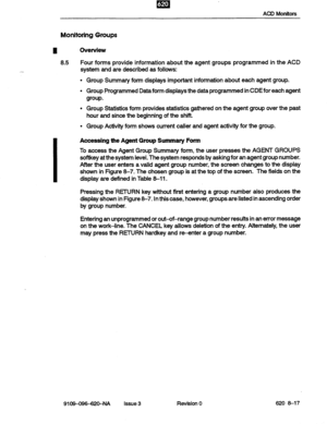 Page 87m . I 
ACD Monitors 
Monitoring Groups 
Ovenriew 
8.5 Four forms provide information about the agent groups programmed in the ACD 
system and are described as follows: 
Group Summary form displays important information about each agent group. 
Group Programmed 
Data form displays the data programmed in CDEfor each agent 
group. 
Group Statistics form provides statistics gathered on the agent group over the past 
hour and since the beginning of the shift. 
Group Activity form shows current 
caller and...