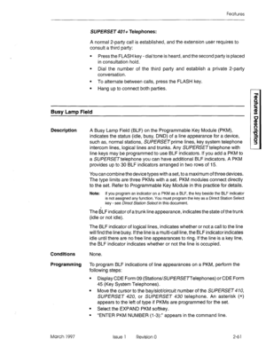 Page 101Features 
SUPERSET 401+ Telephones: 
A normal 2-party call is established, and the extension user requires to 
consult a third party: 
l Press the FLASH key - dial tone is heard, and the second party is placed 
in consultation hold. 
l Dial the number of the third party and establish a private 2-party 
conversation. 
l To alternate between calls, press the FLASH key. 
l Hang up to connect both parties. 
Busy Lamp Field 
Description 
A Busy Lamp Field (BLF) on the Programmable Key Module (PKM), 
indicates...