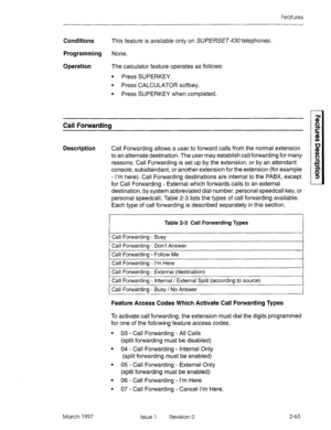 Page 103Features 
Conditions This feature is available only on SUPERSET telephones. 
Programming None. 
Operation The calculator feature operates as follows: 
l Press SUPERKEY. 
l Press CALCULATOR softkey. 
l Press SUPERKEY when completed. 
Call Forwarding 
Description Call Forwarding allows a user to forward calls from the normal extension 
to an alternate destination. The user may establish call forwarding for many 
reasons. Call Forwarding is set up by the extension, or by an attendant 
console, subattendant,...