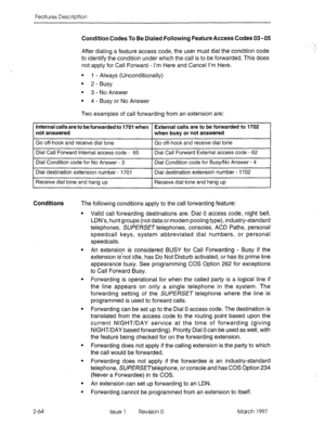 Page 104Features Description 
Condition Codes To Be Dialed Following Feature Access Codes 03 - 05 
After dialing a feature access code, the user must dial the condition code 
to identify the condition under which the call is to be forwarded. This does 
not apply for Call Forward - I’m Here and Cancel I’m Here. 
l 1 - Always (Unconditionally) 
l 2 -Busy 
l 3 - No Answer 
l 4 - Busy or No Answer 
Two examples of call forwarding from an extension are: 
Internal calls are to be forwarded to 1701 when External calls...