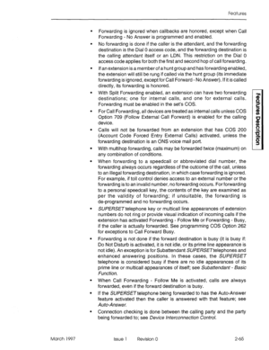 Page 105Features 
. 
. 
. 
March 1997 Forwarding is ignored when callbacks are honored, except when Call 
Forwarding - No Answer is programmed and enabled. 
No forwarding is done if the caller is the attendant, and the forwarding 
destination is the Dial 0 access code, and the forwarding destination is 
the calling attendant itself or an LDN. This restriction on the Dial 0 
access code applies for both the first and second hop of call forwarding. 
If an extension is a member of a hunt group and has forwarding...