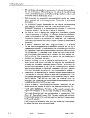 Page 106Features Description 
. 
. 
. 
2-66 If forwarding is activated but for some reason the forwarding is not done, 
the call continues as if forwarding was not active. If the call forward 
-don’t answer timer expires and no forwarding is performed, the recall 
no answer timer is started; see Recall. 
Calls forwarded to a speedcall or abbreviated dial number are treated 
as an external call by the system even if the entry is an internal 
destination. 
For SUPERSET display telephones and the console, the...