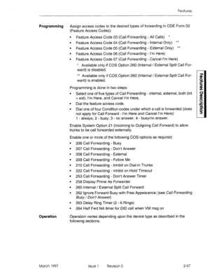 Page 107Features 
Programming Assign access codes to the desired types of forwarding in CDE Form 02 
(Feature Access Codes): 
l Feature Access Code 03 (Call Forwarding - All Calls) * 
l Feature Access Code 04 (Call Forwarding - Internal Only) ** 
l Feature Access Code 05 (Call Forwarding - External Only) ** 
l Feature Access Code 06 (Call Forwarding - I’m Here) 
l Feature Access Code 07 (Call Forwarding - Cancel I’m Here) 
* Available only if COS Option 260 (Internal / External Split Call For- 
ward) is...