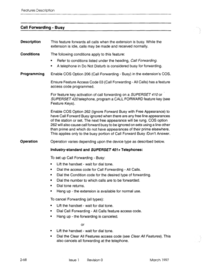 Page 108Features Description 
Call Forwarding - Busy 
Description This feature forwards all calls when the extension is busy. While the 
extension is idle, calls may be made and received normally. 
Conditions 
The following conditions apply to this feature: 
l Refer to conditions listed under the heading, Call forwarding. 
l A telephone in Do Not Disturb is considered busy for forwarding. 
Programming 
Enable COS Option 206 (Call Forwarding - Busy) in the extension’s COS. 
Ensure Feature Access Code 03 (Call...