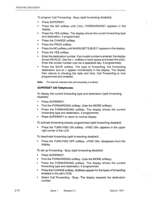 Page 110Features Description 
To program Call Forwarding - Busy (split forwarding disabled): 
. 
. 
. 
. Press SUPERKEY. 
Press the NO softkey until CALL FORWARDING? appears in the 
display. 
Press the YES softkey. The display shows the current forwarding type 
and destination, if programmed. 
Press the CHANGE softkey. 
Press the PROG softkey. 
Press the NO softkey until WHEN SET’S BUSY? appears in the display. 
Press the YES softkey. 
Enter the destination number. If an invalid number is entered, the display...