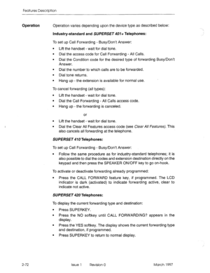 Page 112Features Description 
Operation Operation varies depending upon the device type as described below: 
Industry-standard and SUPERSET 407+ Telephones: 
To set up Call Forwarding - Busy/Don’t Answer: 
l Lift the handset - wait for dial tone. 
l Dial the access code for Call Forwarding - All Calls. 
l Dial the Condition code for the desired type of forwarding Busy/Don’t 
Answer. 
l Dial the number to which calls are to be forwarded. 
l Dial tone returns. 
l Hang up - the extension is available for normal...