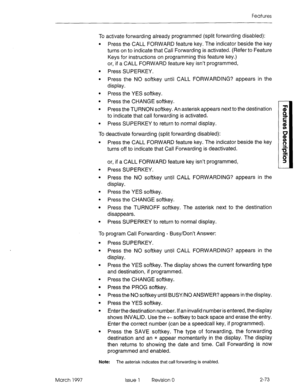 Page 113Features 
To activate forwarding already programmed (split forwarding disabled): 
l Press the CALL FORWARD feature key. The indicator beside the key 
turns on to indicate that Call Forwarding is activated. (Refer to Feature 
Keys for instructions on programming this feature key.) 
or, if a CALL FORWARD feature key isn’t programmed, 
l Press SUPERKEY. 
l Press the NO softkey until CALL FORWARDING? appears in the 
display. 
l Press the YES softkey. 
l Press the CHANGE softkey. 
l Press the TURNON softkey....