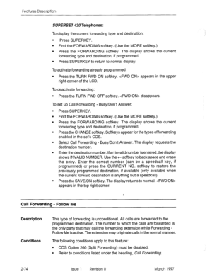 Page 114Features Description 
SUPERSET 430 Telephones: 
To display the current forwarding type and destination: 
. 
Press SUPERKEY. 
l Find the FORWARDING softkey. (Use the MORE softkey.) 
l Press the FORWARDING softkey. The display shows the current 
forwarding type and destination, if programmed. 
l Press SUPERKEY to return to normal display. 
To activate forwarding already programmed: 
l Press the TURN FWD ON softkey. cFWD ON> appears in the upper 
right corner of the LCD. 
To deactivate forwarding: 
l Press...