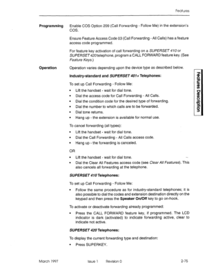 Page 115Features 
Programming Enable COS Option 209 (Call Forwarding - Follow Me) in the extension’s 
cos. 
Ensure Feature Access Code 03 (Call Forwarding - All Calls) has a feature 
access code programmed. 
For feature key activation of call forwarding on a SUPERSET 4 10 or 
SUPERSET420telephone, program a CALL FORWARD feature key. (See 
feature Keys.) 
Operation Operation varies depending upon the device type as described below. 
Industry-standard and SUPERSET 407+ Telephones: 
To set up Call Forwarding -...