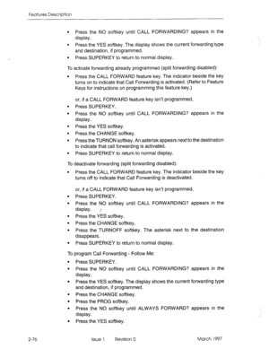 Page 116Features Description 
l Press the NO softkey until CALL FORWARDING? appears in the 
display. 
l Press the YES softkey. The display shows the current forwarding type 
and destination, if programmed. 
l Press SUPERKEY to return to normal display. 
To activate forwarding already programmed (split forwarding disabled): 
l Press the CALL FORWARD feature key. The indicator beside the key 
turns on to indicate that Call Forwarding is activated. (Refer to Feature 
Keys for instructions on programming this...