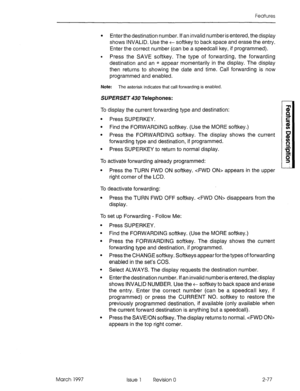 Page 117Features 
l Enter the destination number. If an invalid number is entered, the display 
shows INVALID. Use the t softkey to back space and erase the entry. 
Enter the correct number (can be a speedcall key, if programmed). 
l Press the SAVE softkey. The type of forwarding, the forwarding 
destination and an * appear momentarily in the display. The display 
then returns to showing the date and time. Call forwarding is now 
programmed and enabled. 
Note: 
The asterisk indicates that call forwarding is...