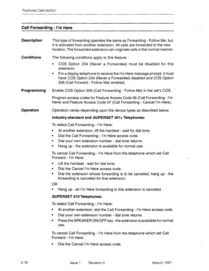 Page 118Features Description 
Call Forwarding - I’m Here 
Description 
Conditions 
Programming 
Operation 
This type of forwarding operates the same as Forwarding - Follow Me, but 
it is activated from another extension. All calls are forwarded to the new 
location. The forwarded extension can originate calls in the normal manner. 
The following conditions apply to this feature: 
l COS Option 234 (Never a Forwardee) must be disabled for this 
extension. 
l For a display telephone to receive the I’m Here message...