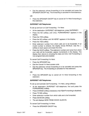 Page 119Features 
March 1997 
l Dial the extension whose forwarding is to be canceled and press the 
SPEAKER ON/OFF key. The forwarding is canceled for that extension. 
OR 
l Press the SPEAKER ON/OFF key to cancel all I’m Here forwarding to 
this extension. 
SUPERSET 420 Telephones: 
To set up and turn on Call Forwarding - I’m Here: 
l At the destination SUPERSET 420 telephone, press SUPERKEY. 
l Press the NO softkey until CALL FORWARDING? appears in the 
display. 
l Press the YES softkey. 
l Press the NO...