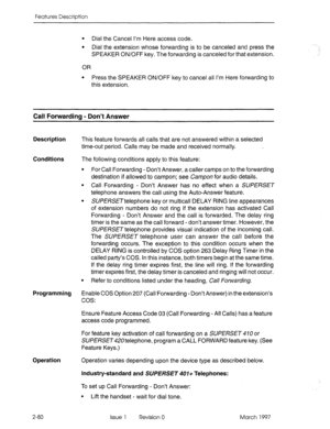 Page 120Features Description 
l Dial the Cancel I’m Here access code. 
l Dial the extension whose forwarding is to be canceled and press the 
SPEAKER ON/OFF key. The forwarding is canceled for that extension. 
OR 
l Press the SPEAKER ON/OFF key to cancel all I’m Here forwarding to 
this extension. 
Call Forwarding - Don’t Answer 
Description This feature forwards all calls that are not answered within a selected 
time-out period. Calls may be made and received normally. 
Conditions 
The following conditions...