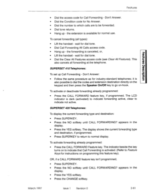 Page 121Features 
l Dial the access code for Call Forwarding - Don’t Answer. 
l Dial the Condition code for No Answer. 
l Dial the number to which calls are to be forwarded. 
l Dial tone returns. 
l Hang up - the extension is available for normal use. 
To cancel forwarding (all types): 
l Lift the handset - wait for dial tone. 
l Dial Call Forwarding All Calls access code. 
l Hang up - the forwarding is canceled, or, 
l Lift the handset - wait for dial tone. 
l Dial the Clear All Features access code (see Clear...