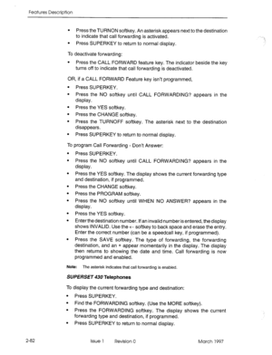 Page 122Features Description 
2-82 
l Press the TURNON softkey. An asterisk appears next to the destination 
to indicate that call forwarding is activated. 
l Press SUPERKEY to return to normal display. 
To deactivate forwarding: 
l Press the CALL FORWARD feature key. The indicator beside the key 
turns off to indicate that call forwarding is deactivated. 
OR, if a CALL FORWARD Feature key isn’t programmed, 
l Press SUPERKEY. 
l Press the NO softkey until CALL FORWARDING? appears in the 
display. 
l Press the...