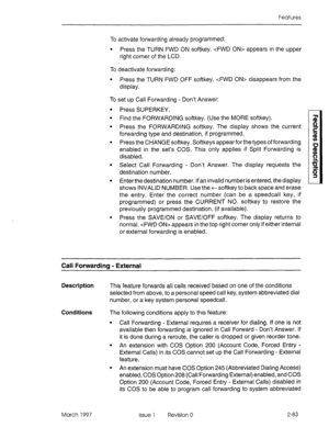 Page 123Features 
To activate forwarding already programmed: 
l Press the TURN FWD ON softkey.  appears in the upper 
right corner of the LCD. 
To deactivate forwarding: 
l Press the TURN FWD OFF softkey.  disappears from the 
display. 
To set up Call Forwarding - Don’t Answer: 
l Press SUPERKEY. 
l Find the FORWARDING softkey. (Use the MORE softkey). 
l Press the FORWARDING softkey. The display shows the current 
forwarding type and destination, if programmed. 
l Press the CHANGE softkey. Softkeys appear for...