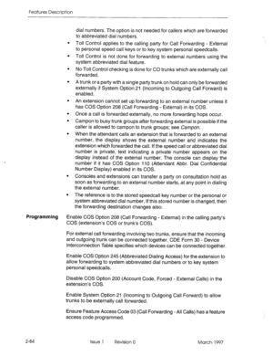 Page 124Features Description 
dial numbers. The option is not needed for callers which are forwarded 
to abbreviated dial numbers. 
Toll Control applies to the calling party for Call Forwarding - External 
to personal speed call keys or to key system personal speedcalls. 
Toll Control is not done for forwarding to external numbers using the 
system abbreviated dial feature. 
No Toll Control checking is done for CO trunks which are externally call 
forwarded. 
A trunk or a party with a single party trunk on hold...