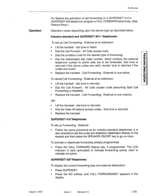 Page 125Features 
For feature key activation of call forwarding on a SUPERSET 410 or 
SUPERSET420telephone, program a CALL FORWARD feature key. (See 
Feature Keys.) 
Operation Operation varies depending upon the device type as described below. 
industry-standard and SUPERSET 401+ Telephones: 
To set up Call Forwarding - External at an extension: 
l Lift the handset - dial tone is heard. 
l Dial the Call Forward - All Calls access code. 
l Dial the condition code for the desired type of forwarding. 
l Dial the...