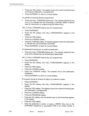 Page 126Features Description 
l Press the YES softkey. The display shows the current forwarding type 
and external destination, if programmed. 
. 
Press SUPERKEY to return to normal display. 
To activate forwarding already programmed: 
l Press the CALL FORWARD feature key. The indicator beside the key 
turns on to indicate that call forwarding is activated. (Refer to feature 
keys for instructions on programming this feature key.) 
OR, if a CALL FORWARD feature key isn’t programmed, 
l Press SUPERKEY. 
l Press...