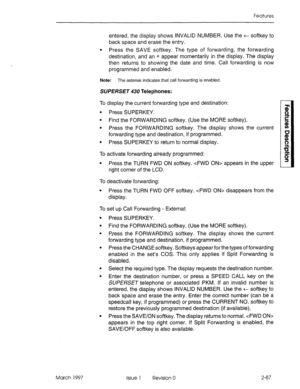 Page 127Features 
entered, the display shows INVALID NUMBER. Use the t softkey to 
back space and erase the entry. 
l Press the SAVE softkey. The type of forwarding, the forwarding 
destination, and an * appear momentarily in the display. The display 
then returns to showing the date and time. Call forwarding is now 
programmed and enabled. 
Note: The asterisk indicates that call forwarding is enabled. 
SUP ERSET 430 Telephones: 
To display the current forwarding type and destination: 
l Press SUPERKEY. 
l Find...