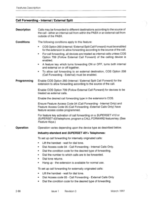 Page 128Features Description 
Call Forwarding - Internal / External Split 
Description 
Calls may be forwarded to different destinations according to the source of 
the call - either an internal call from within the PABX or an external call from 
outside of the PABX. 
Conditions The following conditions apply to this feature: 
l COS Option 260 (Internal / External Split Call Forward) must be enabled 
for the extension to allow forwarding according to the source of the call. 
l For call forwarding, all devices...