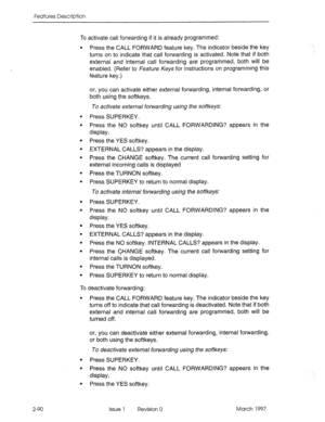 Page 130Features Description 
2-90 To activate call forwarding if it is already programmed: 
. 
. 
. 
. 
. 
. 
. 
e 
. 
. 
. 
. 
. 
. 
. 
. Press the CALL FORWARD feature key. The indicator beside the key 
turns on to indicate that call forwarding is activated. Note that if both 
external and internal call forwarding are programmed, both will be 
enabled. (Refer to Feature Keys for instructions on programming this 
feature key.) 
or, you can activate either external forwarding, internal forwarding, or 
both...