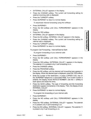 Page 131Features 
. 
. 
. 
. 
. 
. 
. 
. 
. 
. 
. 
. EXTERNAL CALLS? appears in the display. 
Press the CHANGE softkey. The current call forwarding setting for 
external incoming calls is displayed. 
Press the TURNOFF softkey. 
Press SUPERKEY to return to normal display. 
To deactivate internal forwarding using the softkeys: 
Press SUPERKEY. 
Press the NO softkey until CALL FORWARDING? appears in the 
display. 
Press the YES softkey. 
EXTERNAL CALLS? appears in the display. 
Press the NO softkey. INTERNAL CALLS?...