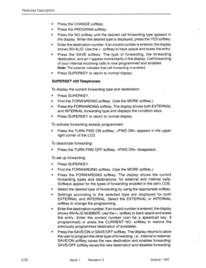 Page 132Features Description 
l Press the CHANGE softkey. 
l Press the PROGRAM softkey. 
l Press the NO softkey until the desired call forwarding type appears in 
the display. When the desired type is displayed, press the YES softkey. 
l Enterthe destination number. If an invalid number is entered, the display 
shows INVALID. Use the t softkey to back space and erase the entry. 
l Press the SAVE softkey. The type of forwarding, the forwarding 
destination, and an * appear momentarily in the display. Call...