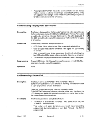 Page 133Features 
l Pressing the SUPERKEY moves the user back to the idle set display. 
If either internal or external forwarding is enabled (SAVE/ON), cFWD 
ON> appears in the top right corner if the SAVE/ON softkey was pressed 
for either internal or external forwarding. 
Call Forwarding - Display Prime as Forwarder 
Description This feature displays either the forwarder’s prime line or the logical line on 
theforwardee’s set display. If COS Option 258 (Display.Prime as Forwarder) 
is enabled, the prime line...