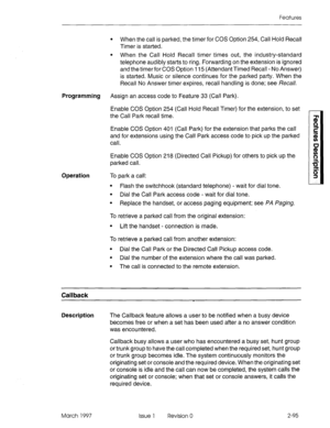 Page 135Features 
l When the call is parked, the timer for COS Option 254, Call Hold Recall 
Timer is started. 
l When the Call Hold Recall timer times out, the industry-standard 
telephone audibly starts to ring. Forwarding on the extension is ignored 
and the timer for COS Option 115 (Attendant Timed Recall - No Answer) 
is started. Music or silence continues for the parked party. When the 
Recall No Answer timer expires, recall handling is done; see Recall. 
Programming Assign an access code to Feature 33...