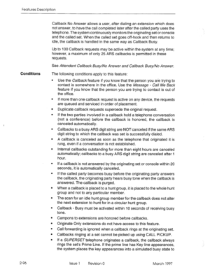 Page 136Features Description 
Callback No 
Answer allows a user, after dialing an extension which does 
not answer, to have the call completed later after the called party uses the 
telephone. The system continuously monitors the originating set or console 
and the called set. When the called set goes off-hook and then returns to 
idle, the callback is handled in the same way as Callback Busy. 
Up to 100 Callback requests may be active within the system at any time; 
however, a maximum of only 25 ARS callbacks...