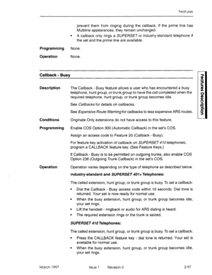 Page 137Features 
prevent them from ringing during the callback. If the prime line has 
Multiline appearances, they remain unchanged. 
l A callback only rings a SUPERSETor industry-standard telephone if 
the set and the prime line are available. 
Programming None. 
Operation None. 
Callback - Busy 
Description 
Conditions 
Programming 
Operation 
March 1997 
The Callback - Busy feature allows a user who has encountered a busy 
telephone, hunt group, or trunk group to have the call completed when the 
required...