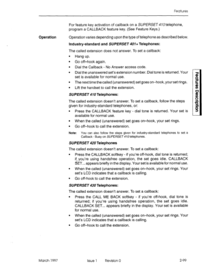 Page 139Features 
For feature key activation of callback on a SUPERSET 470 telephone, 
program a CALLBACK feature key. (See Feature Keys.) 
Operation Operation varies depending upon the type of telephone as described below. 
Industry-standard and SUPERSET 407+ Telephones: 
The called extension does not answer. To set a callback: 
l Hang up. 
l Go off-hook again. 
l Dial the Callback - No Answer access code. 
l Dial the unanswered set’s extension number. Dial tone is returned. Your 
set is available for normal...