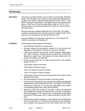 Page 140Features Description 
Call Rerouting 
Description 
This feature provides flexibility for the routing of incoming calls, attendant 
access, call interception, and routing for various features. Different types 
of calls can be routed to different answering points in DAY, NIGHT 1, and 
NIGHT 2 service for each tenant. You program the call rerouting answering 
points in CDE Form 19 (Call Rerouting Table). Refer to Form 79 - Call 
Rerouting Table in the Customer Data Entry Practice, for a list of the call...