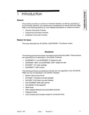 Page 151 Introduction 
General 
This practice provides an overview of hardware features, as well as a summary of 
environmental, electrical, and maintenance considerations for the SX-200@ ML PABX. 
Refer to the following sections for more detailed descriptions of related information: 
l Features Description Practice 
l Engineering information Practice 
l installation information Practice 
Reason for Issue 
This issue describes the SX-200 ML LIGHTWARETM 16 software variant. 
Disclaimer 
The following products...