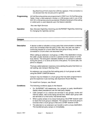 Page 141Features 
Bay/Slot/Circuit PLID where the LDN key appears. If the connection is 
not allowed then the reroute point is ignored. 
Programming All Call Rerouting entries are programmed in CDE Form 19 (Call Rerouting 
Table). Enter a valid extension number or LDN access code in one of the 
DAY, Nl or N2 service columns as desired, Whether the tenant of the calling 
or called party is used depends upon the feature selected. 
Also see Night Services. 
Operation See Attendant Night/Day Switching and SUPERSET...