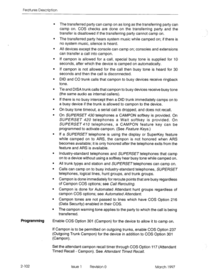 Page 142Features Description 
. 
. 
. 
. 
. 
. 
. 
. 
. 
. 
. 
. 
. 
. 
. 
. 
. 
. The transferred 
party can camp on as long as the transferring party can 
camp on. COS checks are done on the transferring party and the 
transfer is disallowed if the transferring party cannot camp on. 
The transferred party hears system music while camped on; if there is 
no system music, silence is heard. 
All devices except the console can camp on; consoles and extensions 
can transfer a call into campon. 
If campon is allowed...